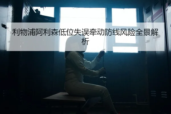 利物浦阿利森低位失误牵动防线风险全景解析